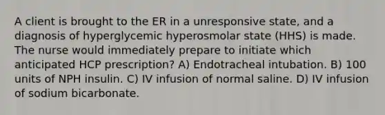 A client is brought to the ER in a unresponsive state, and a diagnosis of hyperglycemic hyperosmolar state (HHS) is made. The nurse would immediately prepare to initiate which anticipated HCP prescription? A) Endotracheal intubation. B) 100 units of NPH insulin. C) IV infusion of normal saline. D) IV infusion of sodium bicarbonate.