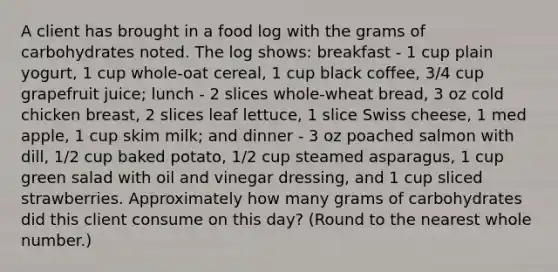 A client has brought in a food log with the grams of carbohydrates noted. The log shows: breakfast - 1 cup plain yogurt, 1 cup whole-oat cereal, 1 cup black coffee, 3/4 cup grapefruit juice; lunch - 2 slices whole-wheat bread, 3 oz cold chicken breast, 2 slices leaf lettuce, 1 slice Swiss cheese, 1 med apple, 1 cup skim milk; and dinner - 3 oz poached salmon with dill, 1/2 cup baked potato, 1/2 cup steamed asparagus, 1 cup green salad with oil and vinegar dressing, and 1 cup sliced strawberries. Approximately how many grams of carbohydrates did this client consume on this day? (Round to the nearest whole number.)