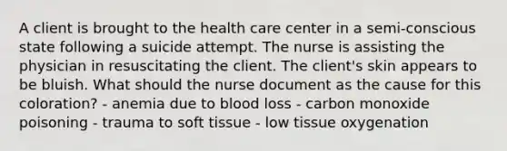 A client is brought to the health care center in a semi-conscious state following a suicide attempt. The nurse is assisting the physician in resuscitating the client. The client's skin appears to be bluish. What should the nurse document as the cause for this coloration? - anemia due to blood loss - carbon monoxide poisoning - trauma to soft tissue - low tissue oxygenation