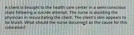 A client is brought to the health care center in a semi-conscious state following a suicide attempt. The nurse is assisting the physician in resuscitating the client. The client's skin appears to be bluish. What should the nurse document as the cause for this coloration?