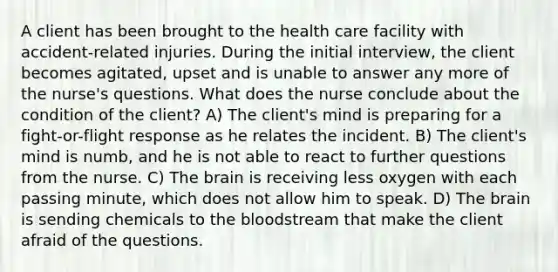 A client has been brought to the health care facility with accident-related injuries. During the initial interview, the client becomes agitated, upset and is unable to answer any more of the nurse's questions. What does the nurse conclude about the condition of the client? A) The client's mind is preparing for a fight-or-flight response as he relates the incident. B) The client's mind is numb, and he is not able to react to further questions from the nurse. C) The brain is receiving less oxygen with each passing minute, which does not allow him to speak. D) The brain is sending chemicals to the bloodstream that make the client afraid of the questions.