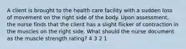 A client is brought to the health care facility with a sudden loss of movement on the right side of the body. Upon assessment, the nurse finds that the client has a slight flicker of contraction in the muscles on the right side. What should the nurse document as the muscle strength rating? 4 3 2 1