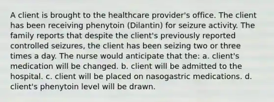 A client is brought to the healthcare provider's office. The client has been receiving phenytoin (Dilantin) for seizure activity. The family reports that despite the client's previously reported controlled seizures, the client has been seizing two or three times a day. The nurse would anticipate that the: a. client's medication will be changed. b. client will be admitted to the hospital. c. client will be placed on nasogastric medications. d. client's phenytoin level will be drawn.