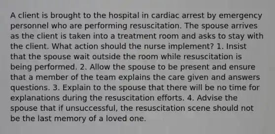 A client is brought to the hospital in cardiac arrest by emergency personnel who are performing resuscitation. The spouse arrives as the client is taken into a treatment room and asks to stay with the client. What action should the nurse implement? 1. Insist that the spouse wait outside the room while resuscitation is being performed. 2. Allow the spouse to be present and ensure that a member of the team explains the care given and answers questions. 3. Explain to the spouse that there will be no time for explanations during the resuscitation efforts. 4. Advise the spouse that if unsuccessful, the resuscitation scene should not be the last memory of a loved one.