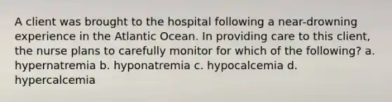 A client was brought to the hospital following a near-drowning experience in the Atlantic Ocean. In providing care to this client, the nurse plans to carefully monitor for which of the following? a. hypernatremia b. hyponatremia c. hypocalcemia d. hypercalcemia