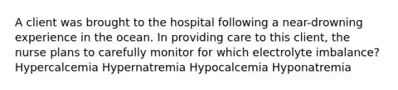 A client was brought to the hospital following a near-drowning experience in the ocean. In providing care to this client, the nurse plans to carefully monitor for which electrolyte imbalance? Hypercalcemia Hypernatremia Hypocalcemia Hyponatremia