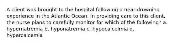 A client was brought to the hospital following a near-drowning experience in the Atlantic Ocean. In providing care to this client, the nurse plans to carefully monitor for which of the following? a. hypernatremia b. hyponatremia c. hypocalcelmia d. hypercalcemia