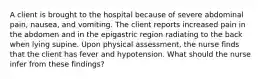 A client is brought to the hospital because of severe abdominal pain, nausea, and vomiting. The client reports increased pain in the abdomen and in the epigastric region radiating to the back when lying supine. Upon physical assessment, the nurse finds that the client has fever and hypotension. What should the nurse infer from these findings?