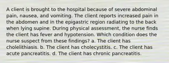 A client is brought to the hospital because of severe abdominal pain, nausea, and vomiting. The client reports increased pain in the abdomen and in the epigastric region radiating to the back when lying supine. During physical assessment, the nurse finds the client has fever and hypotension. Which condition does the nurse suspect from these findings? a. The client has cholelithiasis. b. The client has cholecystitis. c. The client has acute pancreatitis. d. The client has chronic pancreatitis.