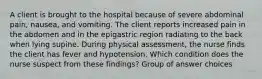 A client is brought to the hospital because of severe abdominal pain, nausea, and vomiting. The client reports increased pain in the abdomen and in the epigastric region radiating to the back when lying supine. During physical assessment, the nurse finds the client has fever and hypotension. Which condition does the nurse suspect from these findings? Group of answer choices