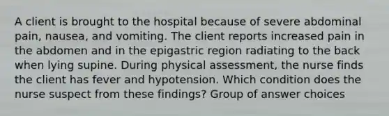 A client is brought to the hospital because of severe abdominal pain, nausea, and vomiting. The client reports increased pain in the abdomen and in the epigastric region radiating to the back when lying supine. During physical assessment, the nurse finds the client has fever and hypotension. Which condition does the nurse suspect from these findings? Group of answer choices