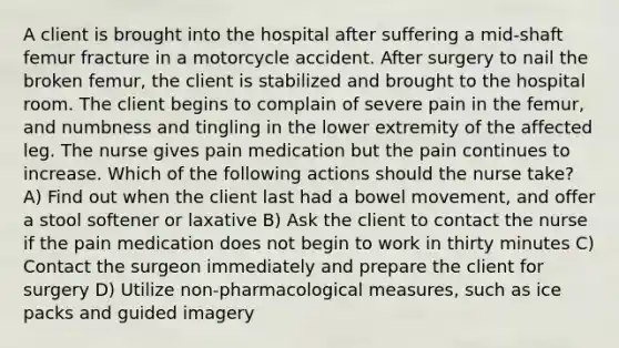 A client is brought into the hospital after suffering a mid-shaft femur fracture in a motorcycle accident. After surgery to nail the broken femur, the client is stabilized and brought to the hospital room. The client begins to complain of severe pain in the femur, and numbness and tingling in the lower extremity of the affected leg. The nurse gives pain medication but the pain continues to increase. Which of the following actions should the nurse take? A) Find out when the client last had a bowel movement, and offer a stool softener or laxative B) Ask the client to contact the nurse if the pain medication does not begin to work in thirty minutes C) Contact the surgeon immediately and prepare the client for surgery D) Utilize non-pharmacological measures, such as ice packs and guided imagery