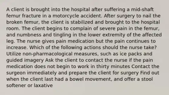 A client is brought into the hospital after suffering a mid-shaft femur fracture in a motorcycle accident. After surgery to nail the broken femur, the client is stabilized and brought to the hospital room. The client begins to complain of severe pain in the femur, and numbness and tingling in the lower extremity of the affected leg. The nurse gives pain medication but the pain continues to increase. Which of the following actions should the nurse take? Utilize non-pharmacological measures, such as ice packs and guided imagery Ask the client to contact the nurse if the pain medication does not begin to work in thirty minutes Contact the surgeon immediately and prepare the client for surgery Find out when the client last had a bowel movement, and offer a stool softener or laxative