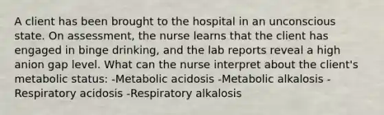 A client has been brought to the hospital in an unconscious state. On assessment, the nurse learns that the client has engaged in binge drinking, and the lab reports reveal a high anion gap level. What can the nurse interpret about the client's metabolic status: -Metabolic acidosis -Metabolic alkalosis -Respiratory acidosis -Respiratory alkalosis