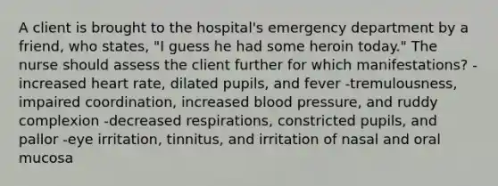 A client is brought to the hospital's emergency department by a friend, who states, "I guess he had some heroin today." The nurse should assess the client further for which manifestations? -increased heart rate, dilated pupils, and fever -tremulousness, impaired coordination, increased blood pressure, and ruddy complexion -decreased respirations, constricted pupils, and pallor -eye irritation, tinnitus, and irritation of nasal and oral mucosa