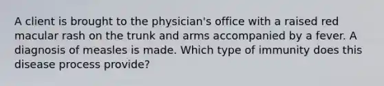 A client is brought to the physician's office with a raised red macular rash on the trunk and arms accompanied by a fever. A diagnosis of measles is made. Which type of immunity does this disease process provide?