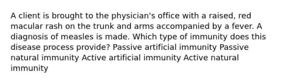 A client is brought to the physician's office with a raised, red macular rash on the trunk and arms accompanied by a fever. A diagnosis of measles is made. Which type of immunity does this disease process provide? Passive artificial immunity Passive natural immunity Active artificial immunity Active natural immunity