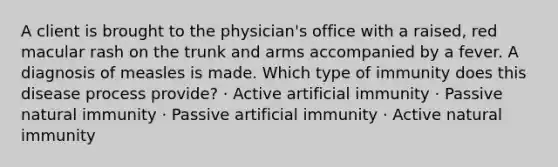 A client is brought to the physician's office with a raised, red macular rash on the trunk and arms accompanied by a fever. A diagnosis of measles is made. Which type of immunity does this disease process provide? · Active artificial immunity · Passive natural immunity · Passive artificial immunity · Active natural immunity