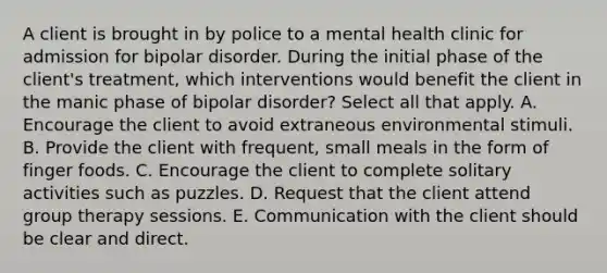 A client is brought in by police to a mental health clinic for admission for bipolar disorder. During the initial phase of the client's treatment, which interventions would benefit the client in the manic phase of bipolar disorder? Select all that apply. A. Encourage the client to avoid extraneous environmental stimuli. B. Provide the client with frequent, small meals in the form of finger foods. C. Encourage the client to complete solitary activities such as puzzles. D. Request that the client attend group therapy sessions. E. Communication with the client should be clear and direct.