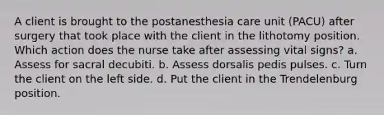 A client is brought to the postanesthesia care unit (PACU) after surgery that took place with the client in the lithotomy position. Which action does the nurse take after assessing vital signs? a. Assess for sacral decubiti. b. Assess dorsalis pedis pulses. c. Turn the client on the left side. d. Put the client in the Trendelenburg position.