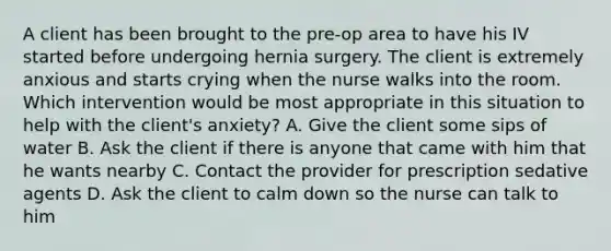 A client has been brought to the pre-op area to have his IV started before undergoing hernia surgery. The client is extremely anxious and starts crying when the nurse walks into the room. Which intervention would be most appropriate in this situation to help with the client's anxiety? A. Give the client some sips of water B. Ask the client if there is anyone that came with him that he wants nearby C. Contact the provider for prescription sedative agents D. Ask the client to calm down so the nurse can talk to him