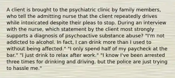 A client is brought to the psychiatric clinic by family members, who tell the admitting nurse that the client repeatedly drives while intoxicated despite their pleas to stop. During an interview with the nurse, which statement by the client most strongly supports a diagnosis of psychoactive substance abuse? "I'm not addicted to alcohol. In fact, I can drink more than I used to without being affected." "I only spend half of my paycheck at the bar." "I just drink to relax after work." "I know I've been arrested three times for drinking and driving, but the police are just trying to hassle me."