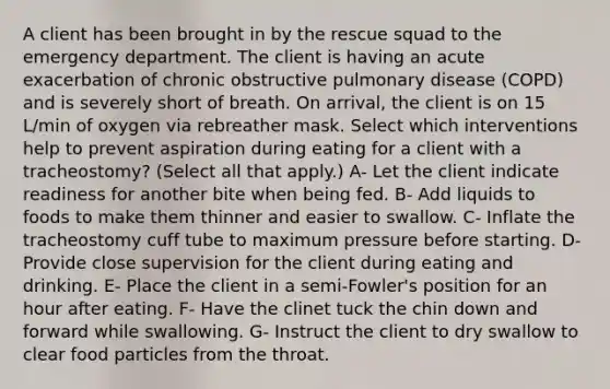 A client has been brought in by the rescue squad to the emergency department. The client is having an acute exacerbation of chronic obstructive pulmonary disease (COPD) and is severely short of breath. On arrival, the client is on 15 L/min of oxygen via rebreather mask. Select which interventions help to prevent aspiration during eating for a client with a tracheostomy? (Select all that apply.) A- Let the client indicate readiness for another bite when being fed. B- Add liquids to foods to make them thinner and easier to swallow. C- Inflate the tracheostomy cuff tube to maximum pressure before starting. D- Provide close supervision for the client during eating and drinking. E- Place the client in a semi-Fowler's position for an hour after eating. F- Have the clinet tuck the chin down and forward while swallowing. G- Instruct the client to dry swallow to clear food particles from the throat.