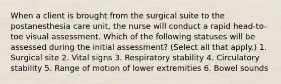 When a client is brought from the surgical suite to the postanesthesia care unit, the nurse will conduct a rapid head-to-toe visual assessment. Which of the following statuses will be assessed during the initial assessment? (Select all that apply.) 1. Surgical site 2. Vital signs 3. Respiratory stability 4. Circulatory stability 5. Range of motion of lower extremities 6. Bowel sounds