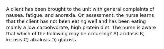 A client has been brought to the unit with general complaints of nausea, fatigue, and anorexia. On assessment, the nurse learns that the client has not been eating well and has been eating mainly a low-carbohydrate, high-protein diet. The nurse is aware that which of the following may be occurring? A) acidosis B) ketosis C) alkalosis D) glutosis