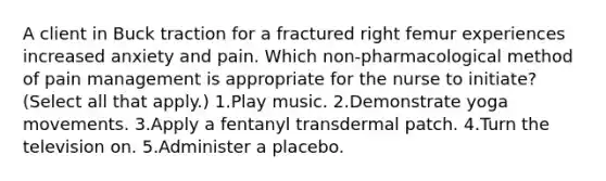 A client in Buck traction for a fractured right femur experiences increased anxiety and pain. Which non-pharmacological method of pain management is appropriate for the nurse to initiate? (Select all that apply.) 1.Play music. 2.Demonstrate yoga movements. 3.Apply a fentanyl transdermal patch. 4.Turn the television on. 5.Administer a placebo.