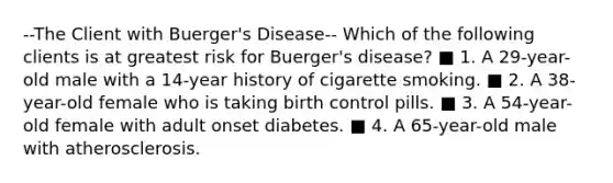 --The Client with Buerger's Disease-- Which of the following clients is at greatest risk for Buerger's disease? ■ 1. A 29-year-old male with a 14-year history of cigarette smoking. ■ 2. A 38-year-old female who is taking birth control pills. ■ 3. A 54-year-old female with adult onset diabetes. ■ 4. A 65-year-old male with atherosclerosis.