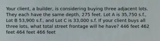 Your client, a builder, is considering buying three adjacent lots. They each have the same depth, 275 feet. Lot A is 35,750 s.f., Lot B 53,900 s.f., and Lot C is 33,000 s.f. If your client buys all three lots, what total street frontage will he have? 446 feet 462 feet 464 feet 466 feet