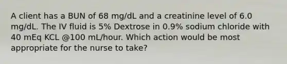 A client has a BUN of 68 mg/dL and a creatinine level of 6.0 mg/dL. The IV fluid is 5% Dextrose in 0.9% sodium chloride with 40 mEq KCL @100 mL/hour. Which action would be most appropriate for the nurse to take?