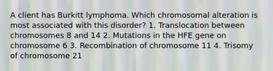 A client has Burkitt lymphoma. Which chromosomal alteration is most associated with this disorder? 1. Translocation between chromosomes 8 and 14 2. Mutations in the HFE gene on chromosome 6 3. Recombination of chromosome 11 4. Trisomy of chromosome 21