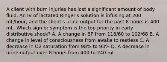 A client with burn injuries has lost a significant amount of body fluid. An IV of lactated Ringer's solution is infusing at 200 mL/hour, and the client's urine output for the past 8 hours is 400 mL. Which sign or symptom is the top priority in early distributive shock? A. A change in BP from 118/60 to 102/68 B. A change in level of consciousness from awake to restless C. A decrease in O2 saturation from 98% to 93% D. A decrease in urine output over 8 hours from 400 to 240 mL