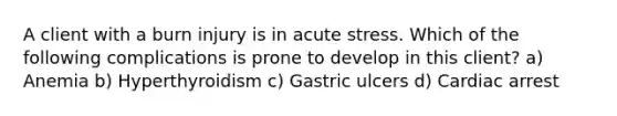 A client with a burn injury is in acute stress. Which of the following complications is prone to develop in this client? a) Anemia b) Hyperthyroidism c) Gastric ulcers d) Cardiac arrest