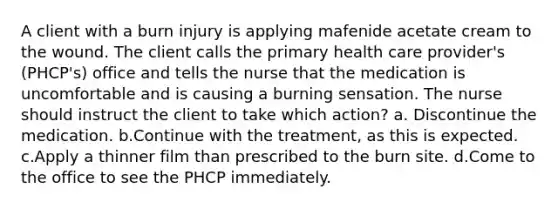 A client with a burn injury is applying mafenide acetate cream to the wound. The client calls the primary health care provider's (PHCP's) office and tells the nurse that the medication is uncomfortable and is causing a burning sensation. The nurse should instruct the client to take which action? a. Discontinue the medication. b.Continue with the treatment, as this is expected. c.Apply a thinner film than prescribed to the burn site. d.Come to the office to see the PHCP immediately.