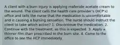 A client with a burn injury is applying mafenide acetate cream to the wound. The client calls the health care provider's (HCP's) office and tells the nurse that the medication is uncomfortable and is causing a burning sensation. The nurse should instruct the client to take which action? 1. Discontinue the medication. 2. Continue with the treatment, as this is expected. 3. Apply a thinner film than prescribed to the burn site. 4. Come to the office to see the HCP immediately.