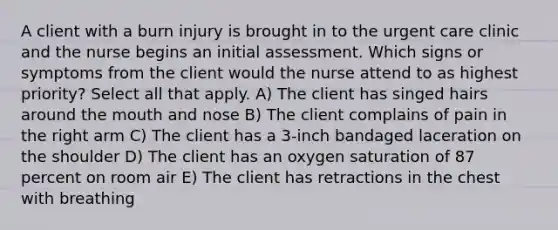 A client with a burn injury is brought in to the urgent care clinic and the nurse begins an initial assessment. Which signs or symptoms from the client would the nurse attend to as highest priority? Select all that apply. A) The client has singed hairs around the mouth and nose B) The client complains of pain in the right arm C) The client has a 3-inch bandaged laceration on the shoulder D) The client has an oxygen saturation of 87 percent on room air E) The client has retractions in the chest with breathing