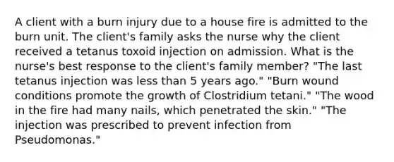 A client with a burn injury due to a house fire is admitted to the burn unit. The client's family asks the nurse why the client received a tetanus toxoid injection on admission. What is the nurse's best response to the client's family member? "The last tetanus injection was less than 5 years ago." "Burn wound conditions promote the growth of Clostridium tetani." "The wood in the fire had many nails, which penetrated the skin." "The injection was prescribed to prevent infection from Pseudomonas."