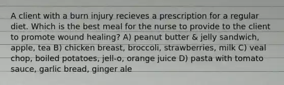 A client with a burn injury recieves a prescription for a regular diet. Which is the best meal for the nurse to provide to the client to promote wound healing? A) peanut butter & jelly sandwich, apple, tea B) chicken breast, broccoli, strawberries, milk C) veal chop, boiled potatoes, jell-o, orange juice D) pasta with tomato sauce, garlic bread, ginger ale