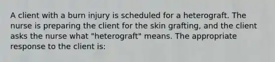 A client with a burn injury is scheduled for a heterograft. The nurse is preparing the client for the skin grafting, and the client asks the nurse what "heterograft" means. The appropriate response to the client is: