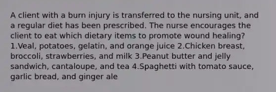 A client with a burn injury is transferred to the nursing unit, and a regular diet has been prescribed. The nurse encourages the client to eat which dietary items to promote wound healing? 1.Veal, potatoes, gelatin, and orange juice 2.Chicken breast, broccoli, strawberries, and milk 3.Peanut butter and jelly sandwich, cantaloupe, and tea 4.Spaghetti with tomato sauce, garlic bread, and ginger ale