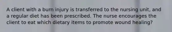 A client with a burn injury is transferred to the nursing unit, and a regular diet has been prescribed. The nurse encourages the client to eat which dietary items to promote wound healing?