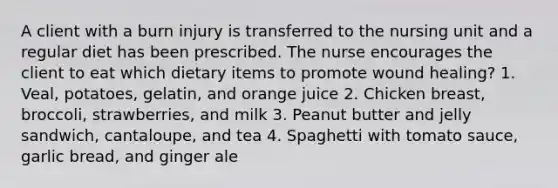 A client with a burn injury is transferred to the nursing unit and a regular diet has been prescribed. The nurse encourages the client to eat which dietary items to promote wound healing? 1. Veal, potatoes, gelatin, and orange juice 2. Chicken breast, broccoli, strawberries, and milk 3. Peanut butter and jelly sandwich, cantaloupe, and tea 4. Spaghetti with tomato sauce, garlic bread, and ginger ale