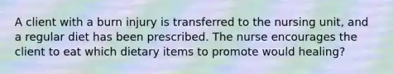 A client with a burn injury is transferred to the nursing unit, and a regular diet has been prescribed. The nurse encourages the client to eat which dietary items to promote would healing?