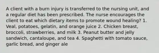 A client with a burn injury is transferred to the nursing unit, and a regular diet has been prescribed. The nurse encourages the client to eat which dietary items to promote wound healing? 1. Veal, potatoes, gelatin, and orange juice 2. Chicken breast, broccoli, strawberries, and milk 3. Peanut butter and jelly sandwich, cantaloupe, and tea 4. Spaghetti with tomato sauce, garlic bread, and ginger ale