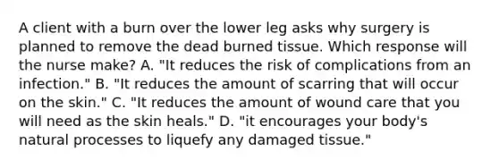 A client with a burn over the lower leg asks why surgery is planned to remove the dead burned tissue. Which response will the nurse make? A. "It reduces the risk of complications from an infection." B. "It reduces the amount of scarring that will occur on the skin." C. "It reduces the amount of wound care that you will need as the skin heals." D. "it encourages your body's natural processes to liquefy any damaged tissue."