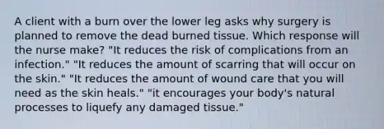 A client with a burn over the lower leg asks why surgery is planned to remove the dead burned tissue. Which response will the nurse make? "It reduces the risk of complications from an infection." "It reduces the amount of scarring that will occur on the skin." "It reduces the amount of wound care that you will need as the skin heals." "it encourages your body's natural processes to liquefy any damaged tissue."