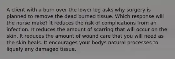 A client with a burn over the lower leg asks why surgery is planned to remove the dead burned tissue. Which response will the nurse make? It reduces the risk of complications from an infection. It reduces the amount of scarring that will occur on the skin. It reduces the amount of wound care that you will need as the skin heals. It encourages your bodys natural processes to liquefy any damaged tissue.